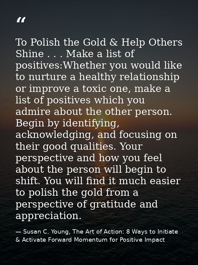 To Polish the Gold & Help Others Shine . . . Make a list of positives:Whether you would like to nurture a healthy relati — Susan C. Young, The Art of Action: 8 Ways to Initiate & Activate Forward Momentum for Positive Impact