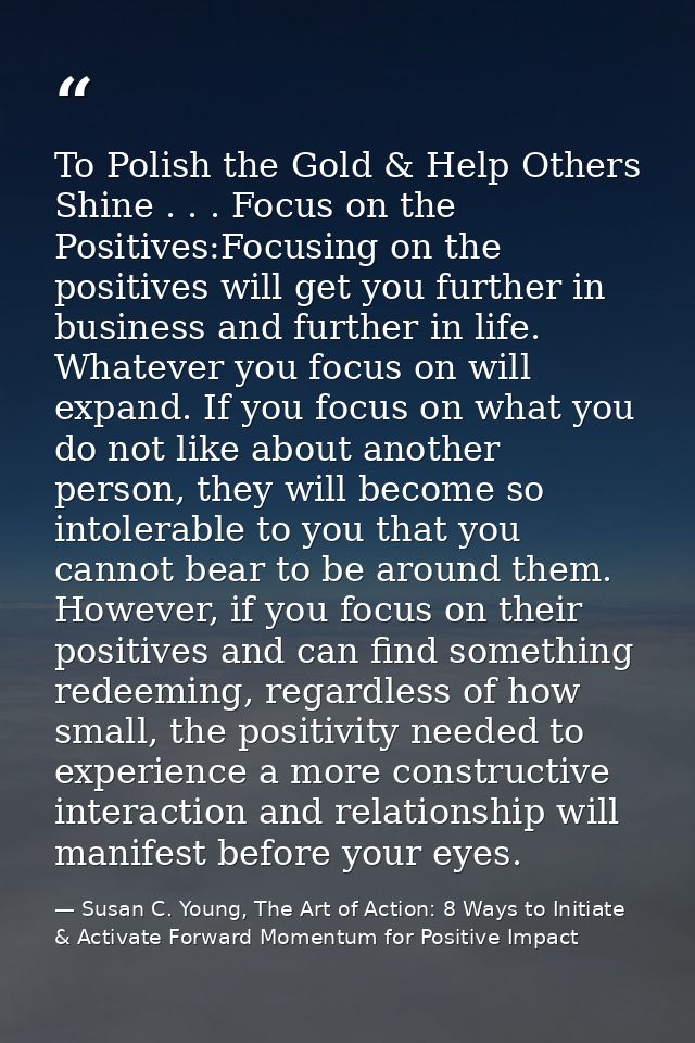 To Polish the Gold & Help Others Shine . . . Focus on the Positives:Focusing on the positives will get you further in bu — Susan C. Young, The Art of Action: 8 Ways to Initiate & Activate Forward Momentum for Positive Impact