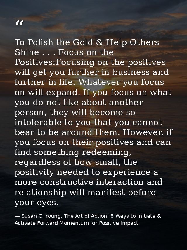 To Polish the Gold & Help Others Shine . . . Focus on the Positives:Focusing on the positives will get you further in bu — Susan C. Young, The Art of Action: 8 Ways to Initiate & Activate Forward Momentum for Positive Impact