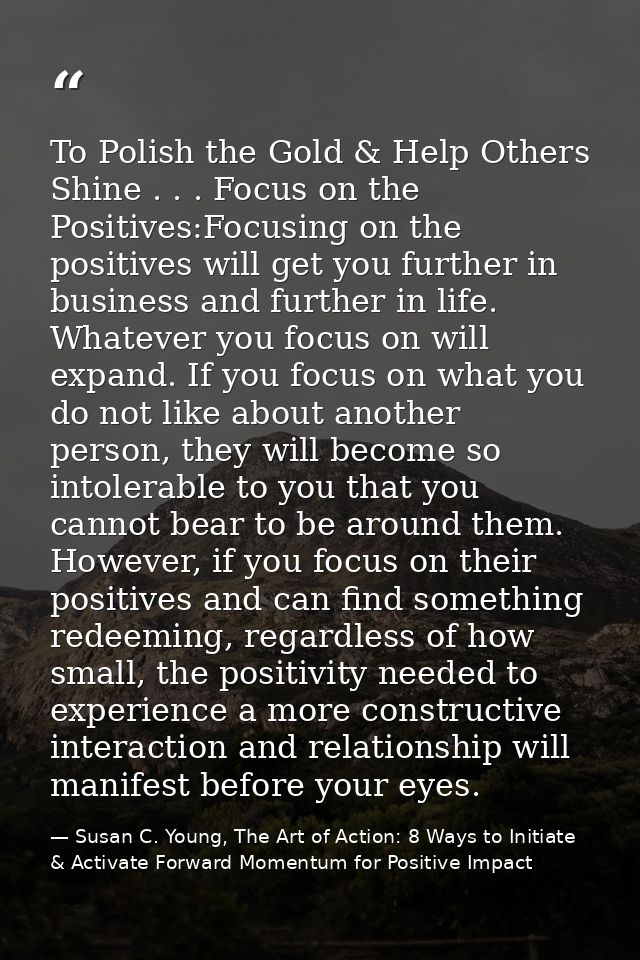 To Polish the Gold & Help Others Shine . . . Focus on the Positives:Focusing on the positives will get you further in bu — Susan C. Young, The Art of Action: 8 Ways to Initiate & Activate Forward Momentum for Positive Impact