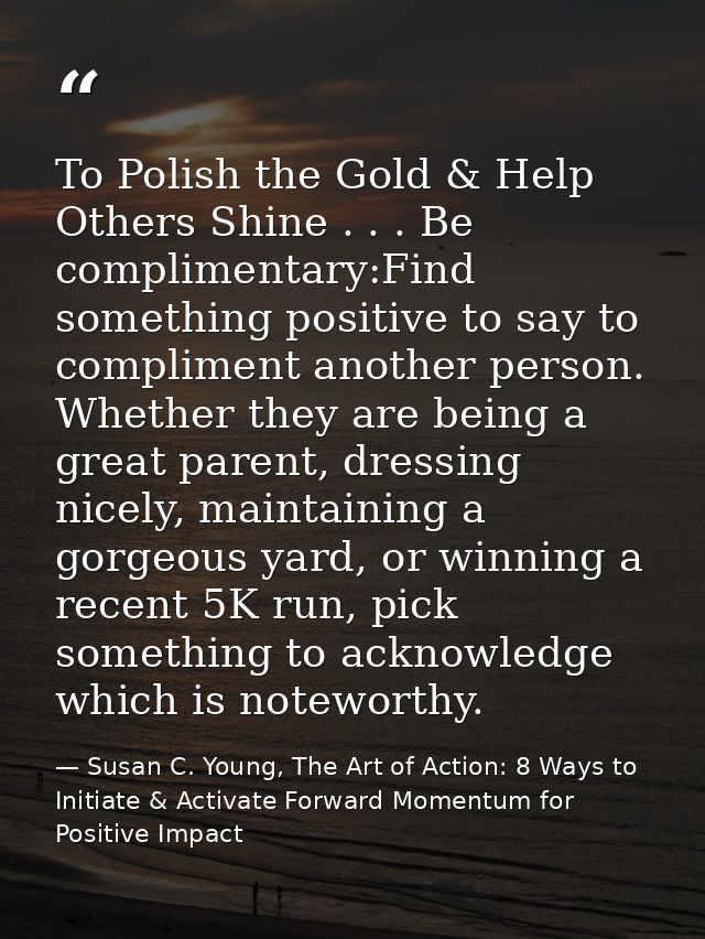To Polish the Gold & Help Others Shine . . . Be complimentary:Find something positive to say to compliment another perso — Susan C. Young, The Art of Action: 8 Ways to Initiate & Activate Forward Momentum for Positive Impact