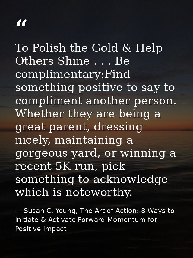 To Polish the Gold & Help Others Shine . . . Be complimentary:Find something positive to say to compliment another perso — Susan C. Young, The Art of Action: 8 Ways to Initiate & Activate Forward Momentum for Positive Impact