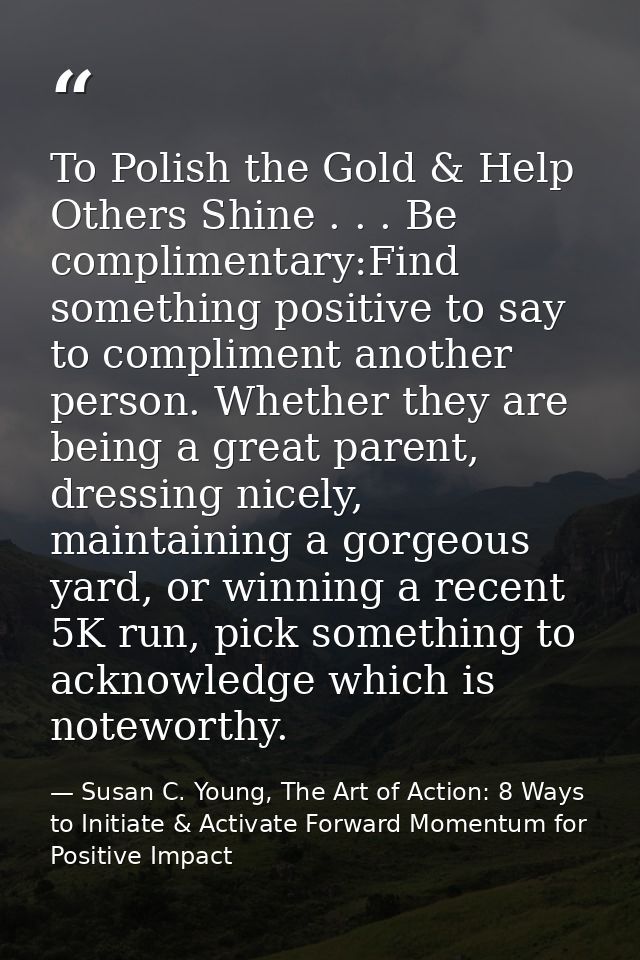 To Polish the Gold & Help Others Shine . . . Be complimentary:Find something positive to say to compliment another perso — Susan C. Young, The Art of Action: 8 Ways to Initiate & Activate Forward Momentum for Positive Impact