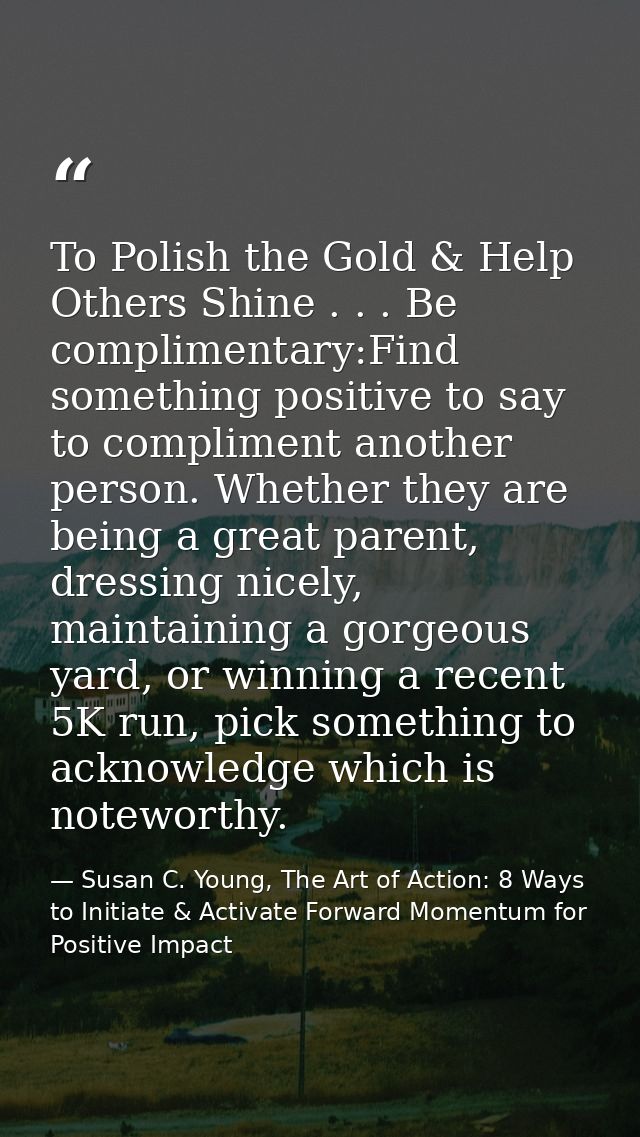 To Polish the Gold & Help Others Shine . . . Be complimentary:Find something positive to say to compliment another perso — Susan C. Young, The Art of Action: 8 Ways to Initiate & Activate Forward Momentum for Positive Impact