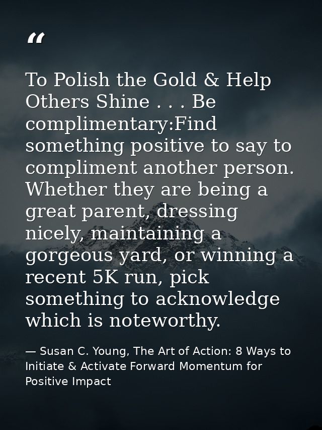 To Polish the Gold & Help Others Shine . . . Be complimentary:Find something positive to say to compliment another perso — Susan C. Young, The Art of Action: 8 Ways to Initiate & Activate Forward Momentum for Positive Impact
