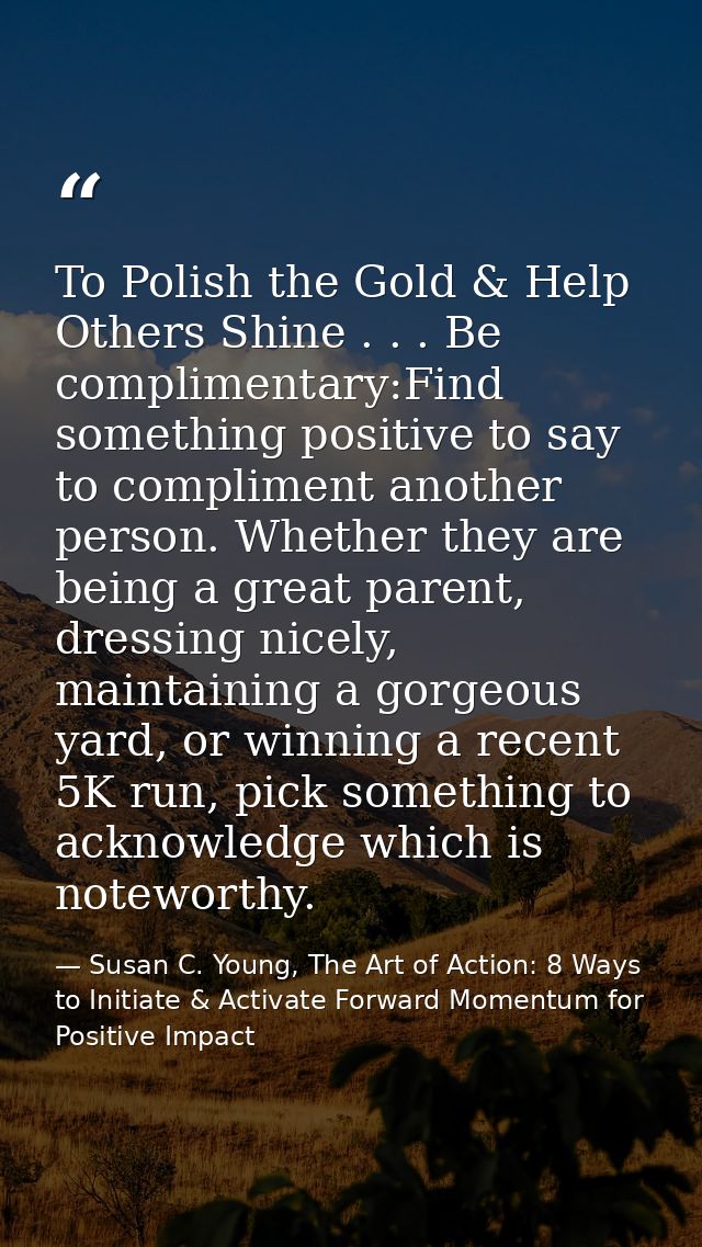 To Polish the Gold & Help Others Shine . . . Be complimentary:Find something positive to say to compliment another perso — Susan C. Young, The Art of Action: 8 Ways to Initiate & Activate Forward Momentum for Positive Impact