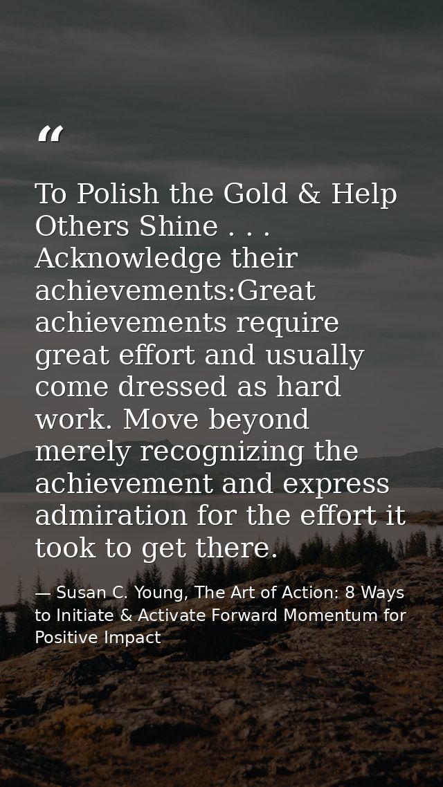 To Polish the Gold & Help Others Shine . . . Acknowledge their achievements:Great achievements require great effort and  — Susan C. Young, The Art of Action: 8 Ways to Initiate & Activate Forward Momentum for Positive Impact