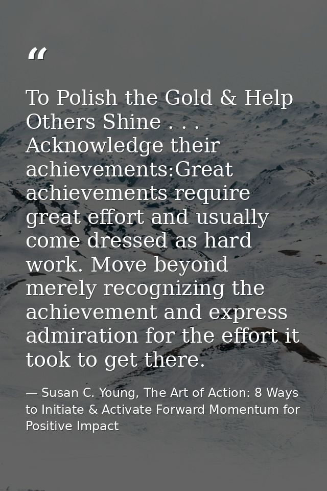 To Polish the Gold & Help Others Shine . . . Acknowledge their achievements:Great achievements require great effort and  — Susan C. Young, The Art of Action: 8 Ways to Initiate & Activate Forward Momentum for Positive Impact