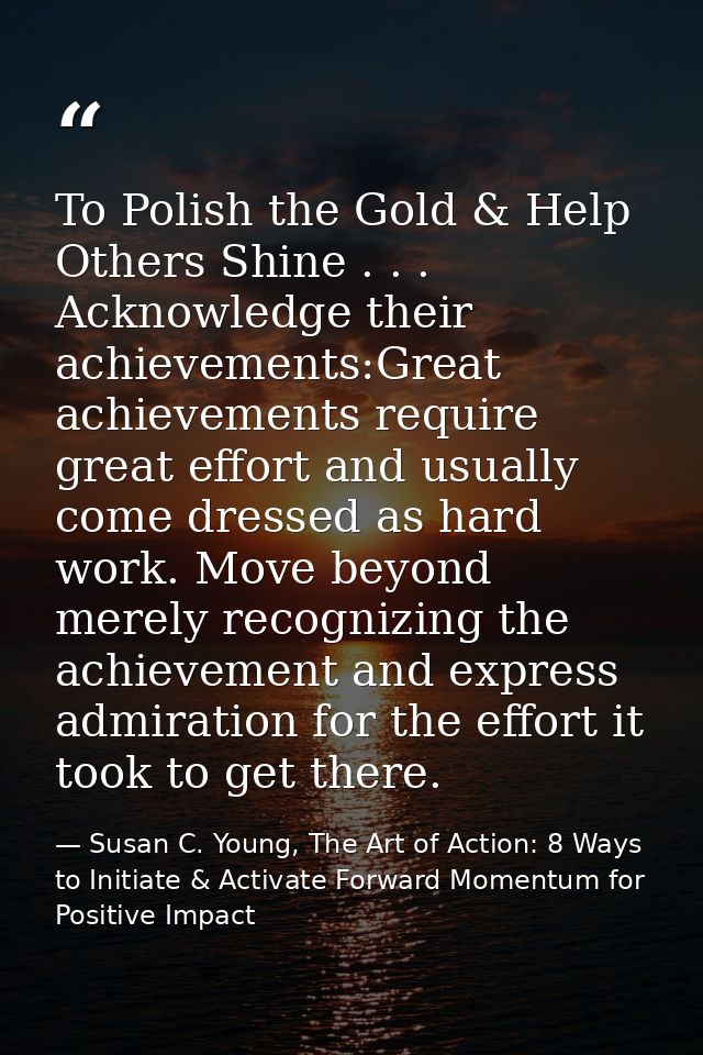 To Polish the Gold & Help Others Shine . . . Acknowledge their achievements:Great achievements require great effort and  — Susan C. Young, The Art of Action: 8 Ways to Initiate & Activate Forward Momentum for Positive Impact