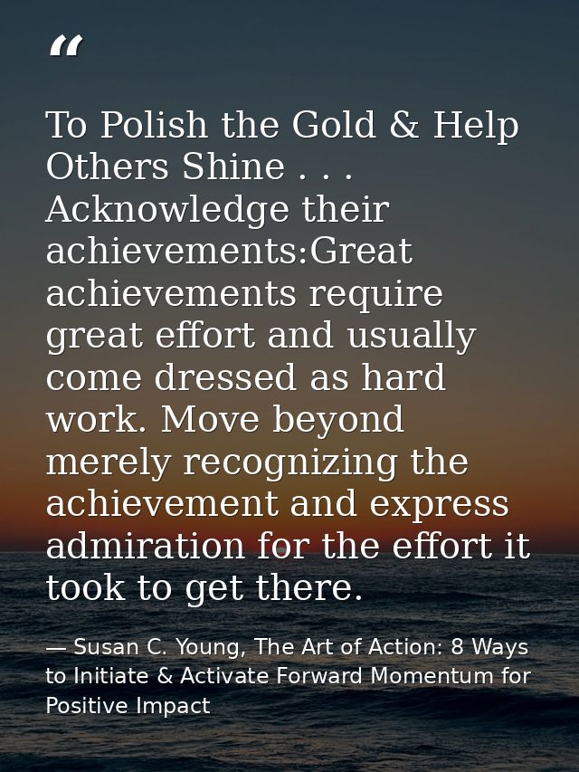 To Polish the Gold & Help Others Shine . . . Acknowledge their achievements:Great achievements require great effort and  — Susan C. Young, The Art of Action: 8 Ways to Initiate & Activate Forward Momentum for Positive Impact