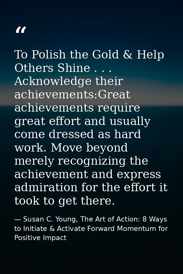 To Polish the Gold & Help Others Shine . . . Acknowledge their achievements:Great achievements require great effort and  — Susan C. Young, The Art of Action: 8 Ways to Initiate & Activate Forward Momentum for Positive Impact
