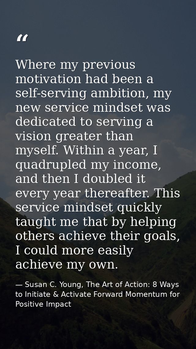 Where my previous motivation had been a self-serving ambition, my new service mindset was dedicated to serving a vision  — Susan C. Young, The Art of Action: 8 Ways to Initiate & Activate Forward Momentum for Positive Impact