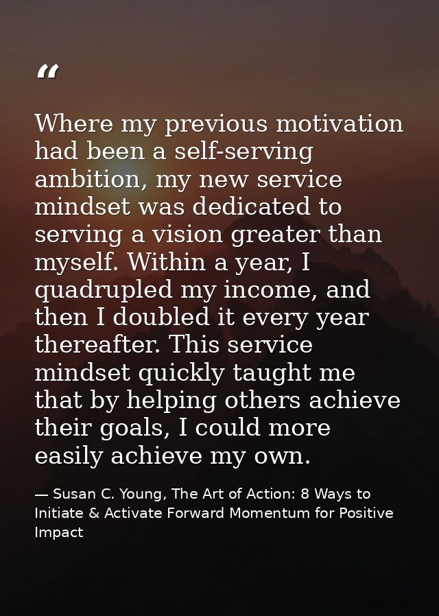Where my previous motivation had been a self-serving ambition, my new service mindset was dedicated to serving a vision  — Susan C. Young, The Art of Action: 8 Ways to Initiate & Activate Forward Momentum for Positive Impact