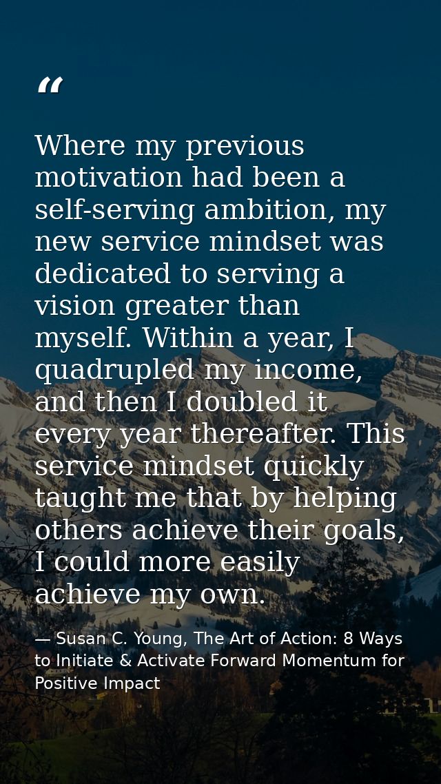 Where my previous motivation had been a self-serving ambition, my new service mindset was dedicated to serving a vision  — Susan C. Young, The Art of Action: 8 Ways to Initiate & Activate Forward Momentum for Positive Impact