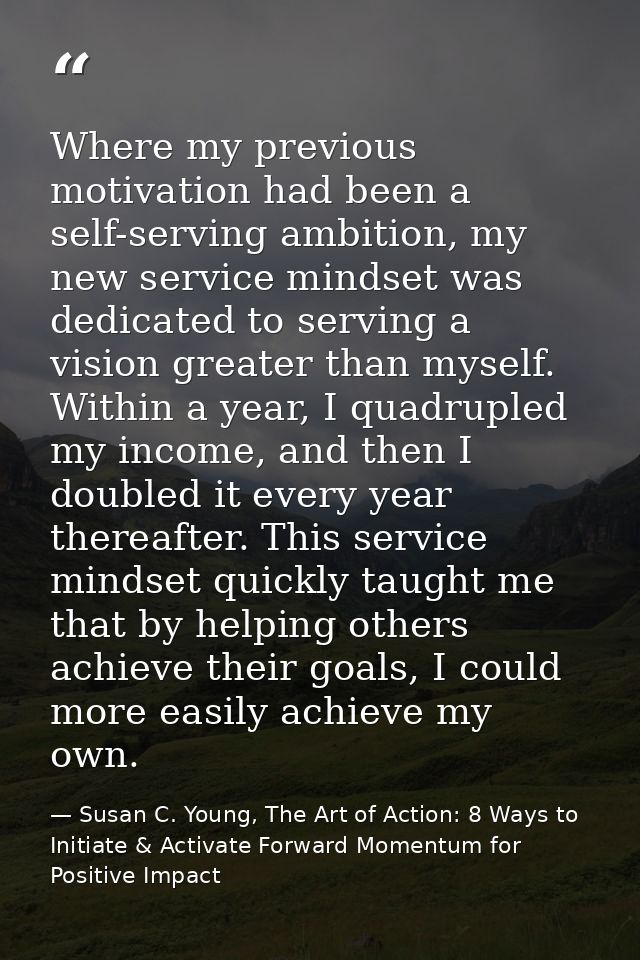 Where my previous motivation had been a self-serving ambition, my new service mindset was dedicated to serving a vision  — Susan C. Young, The Art of Action: 8 Ways to Initiate & Activate Forward Momentum for Positive Impact