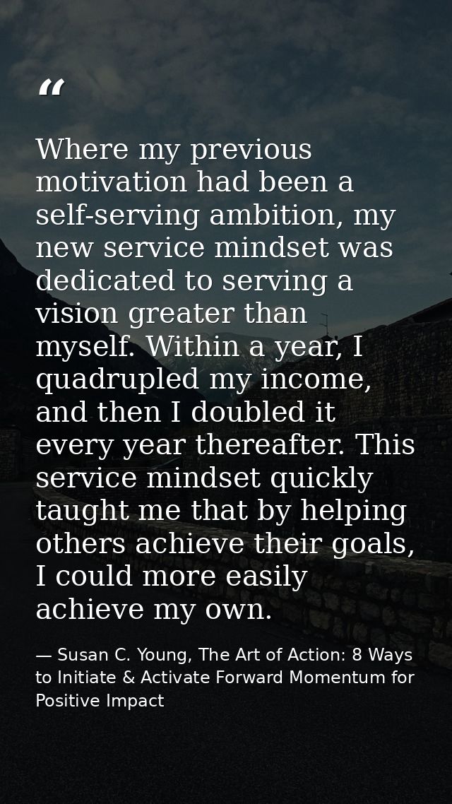 Where my previous motivation had been a self-serving ambition, my new service mindset was dedicated to serving a vision  — Susan C. Young, The Art of Action: 8 Ways to Initiate & Activate Forward Momentum for Positive Impact