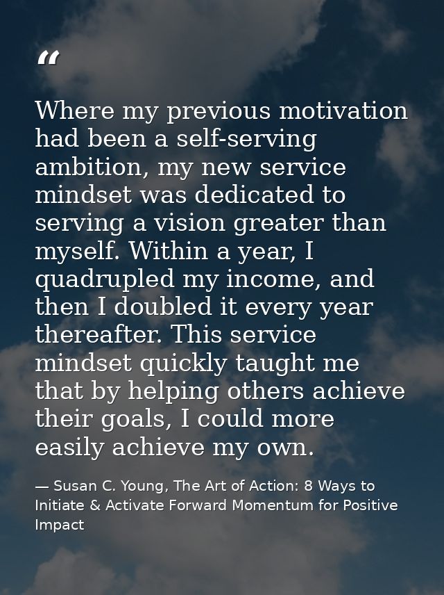 Where my previous motivation had been a self-serving ambition, my new service mindset was dedicated to serving a vision  — Susan C. Young, The Art of Action: 8 Ways to Initiate & Activate Forward Momentum for Positive Impact