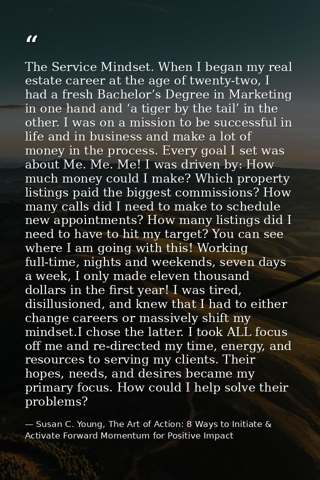 The Service Mindset. When I began my real estate career at the age of twenty-two, I had a fresh Bachelor’s Degree in Mar — Susan C. Young, The Art of Action: 8 Ways to Initiate & Activate Forward Momentum for Positive Impact