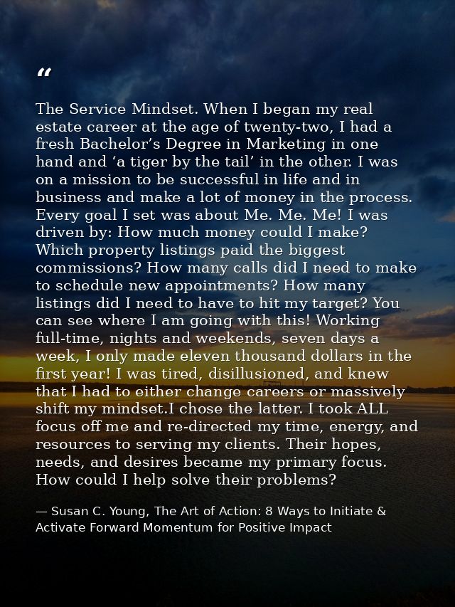 The Service Mindset. When I began my real estate career at the age of twenty-two, I had a fresh Bachelor’s Degree in Mar — Susan C. Young, The Art of Action: 8 Ways to Initiate & Activate Forward Momentum for Positive Impact