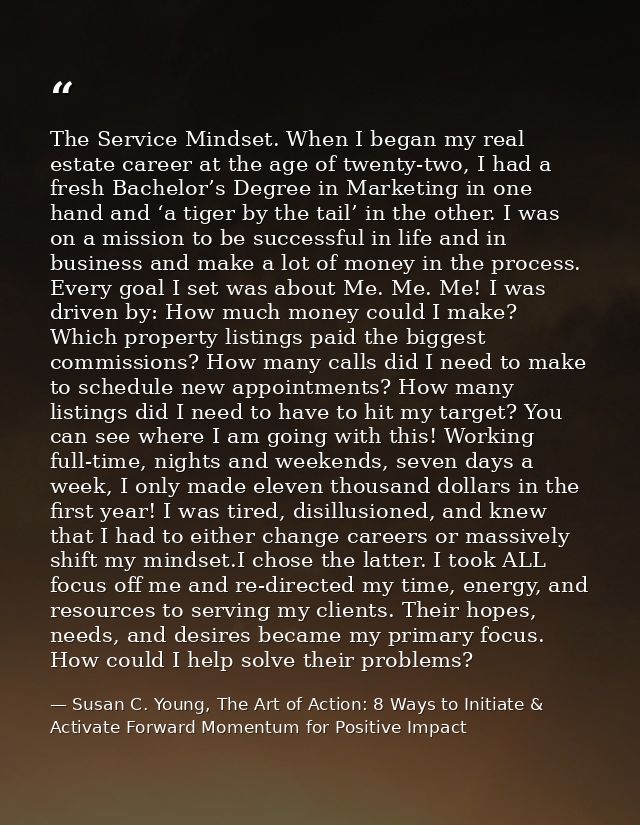 The Service Mindset. When I began my real estate career at the age of twenty-two, I had a fresh Bachelor’s Degree in Mar — Susan C. Young, The Art of Action: 8 Ways to Initiate & Activate Forward Momentum for Positive Impact