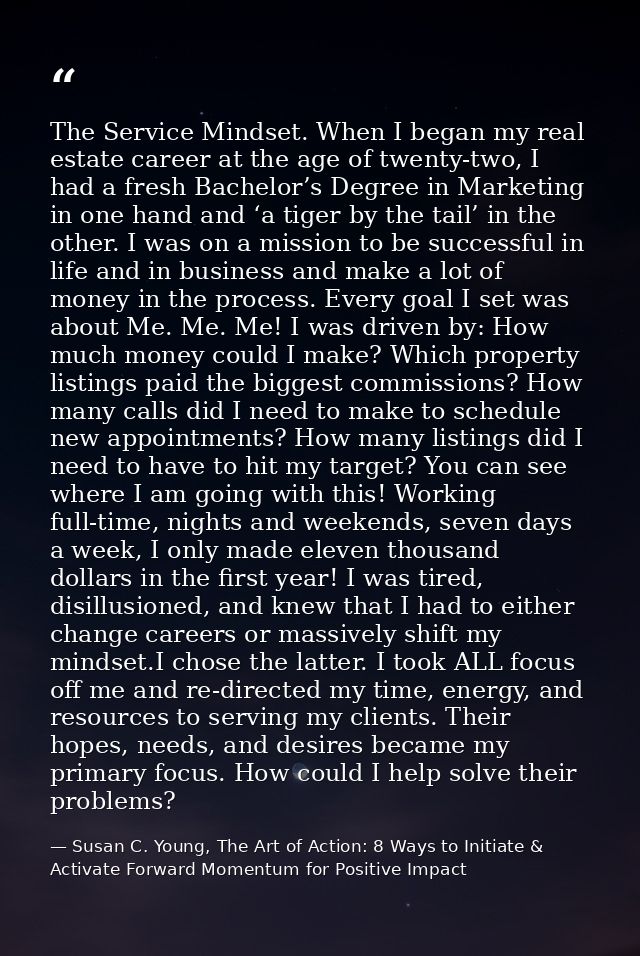 The Service Mindset. When I began my real estate career at the age of twenty-two, I had a fresh Bachelor’s Degree in Mar — Susan C. Young, The Art of Action: 8 Ways to Initiate & Activate Forward Momentum for Positive Impact