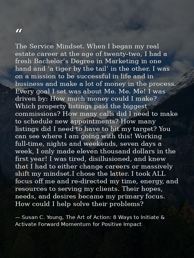 The Service Mindset. When I began my real estate career at the age of twenty-two, I had a fresh Bachelor’s Degree in Mar — Susan C. Young, The Art of Action: 8 Ways to Initiate & Activate Forward Momentum for Positive Impact