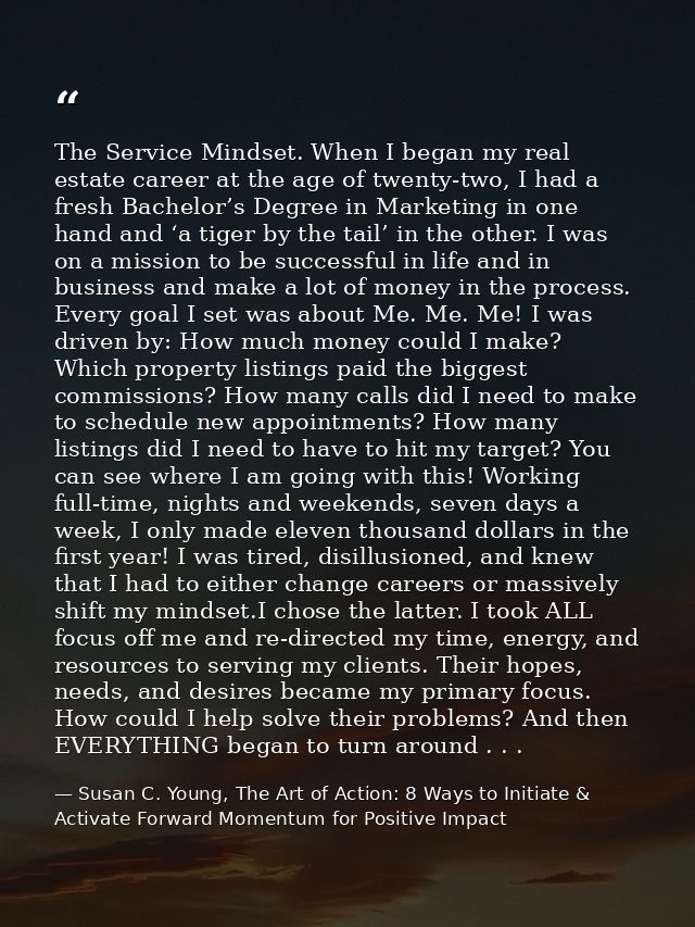 The Service Mindset. When I began my real estate career at the age of twenty-two, I had a fresh Bachelor’s Degree in Mar — Susan C. Young, The Art of Action: 8 Ways to Initiate & Activate Forward Momentum for Positive Impact