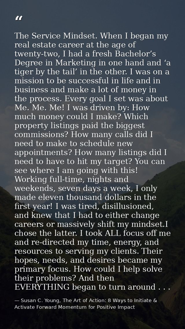 The Service Mindset. When I began my real estate career at the age of twenty-two, I had a fresh Bachelor’s Degree in Mar — Susan C. Young, The Art of Action: 8 Ways to Initiate & Activate Forward Momentum for Positive Impact