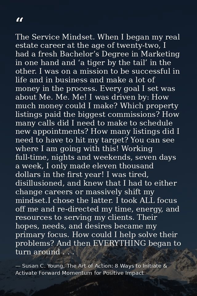 The Service Mindset. When I began my real estate career at the age of twenty-two, I had a fresh Bachelor’s Degree in Mar — Susan C. Young, The Art of Action: 8 Ways to Initiate & Activate Forward Momentum for Positive Impact