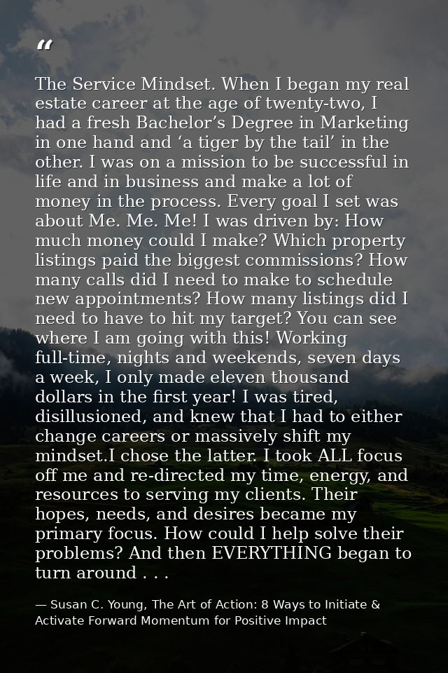 The Service Mindset. When I began my real estate career at the age of twenty-two, I had a fresh Bachelor’s Degree in Mar — Susan C. Young, The Art of Action: 8 Ways to Initiate & Activate Forward Momentum for Positive Impact
