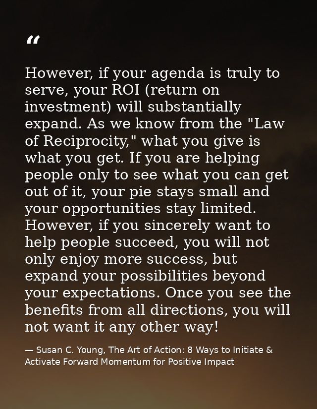 However, if your agenda is truly to serve, your ROI (return on investment) will substantially expand. As we know from th — Susan C. Young, The Art of Action: 8 Ways to Initiate & Activate Forward Momentum for Positive Impact
