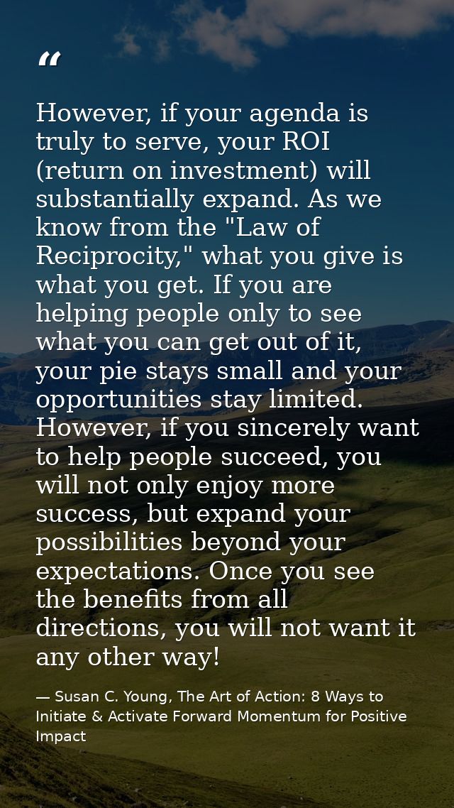 However, if your agenda is truly to serve, your ROI (return on investment) will substantially expand. As we know from th — Susan C. Young, The Art of Action: 8 Ways to Initiate & Activate Forward Momentum for Positive Impact