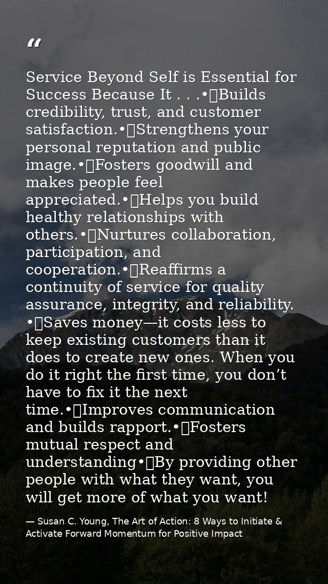 Service Beyond Self is Essential for Success Because It . . .•	Builds credibility, trust, and customer satisfaction.•	St — Susan C. Young, The Art of Action: 8 Ways to Initiate & Activate Forward Momentum for Positive Impact