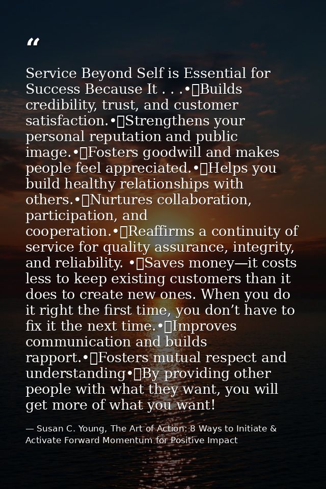 Service Beyond Self is Essential for Success Because It . . .•	Builds credibility, trust, and customer satisfaction.•	St — Susan C. Young, The Art of Action: 8 Ways to Initiate & Activate Forward Momentum for Positive Impact