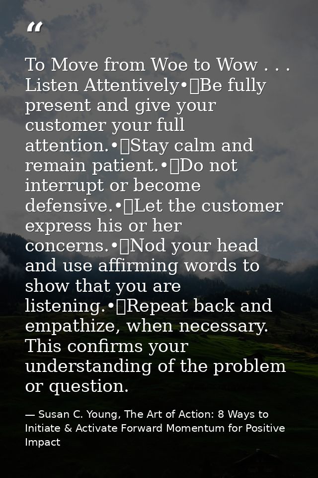 To Move from Woe to Wow . . . Listen Attentively•	Be fully present and give your customer your full attention.•	Stay cal — Susan C. Young, The Art of Action: 8 Ways to Initiate & Activate Forward Momentum for Positive Impact