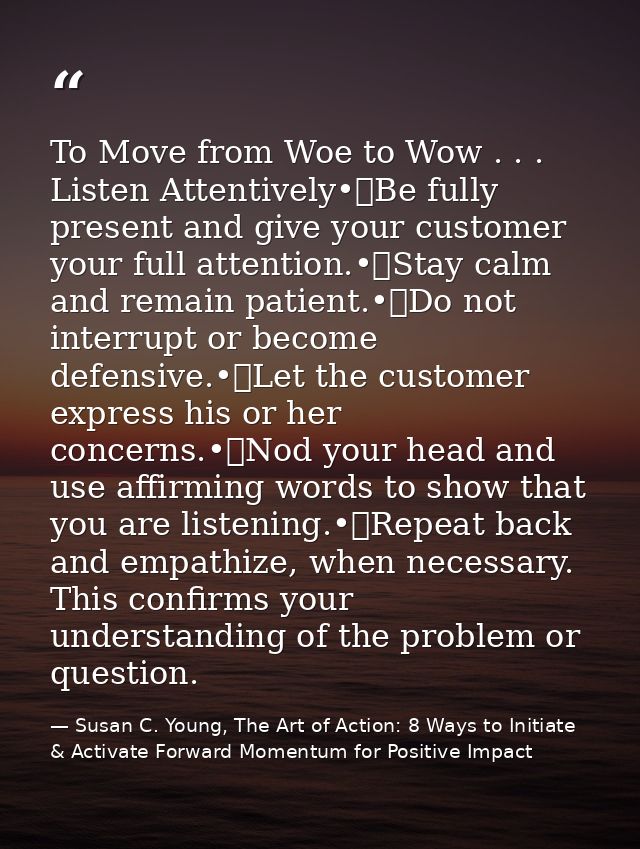 To Move from Woe to Wow . . . Listen Attentively•	Be fully present and give your customer your full attention.•	Stay cal — Susan C. Young, The Art of Action: 8 Ways to Initiate & Activate Forward Momentum for Positive Impact