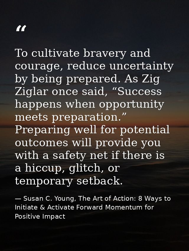 To cultivate bravery and courage, reduce uncertainty by being prepared. As Zig Ziglar once said, “Success happens when o — Susan C. Young, The Art of Action: 8 Ways to Initiate & Activate Forward Momentum for Positive Impact