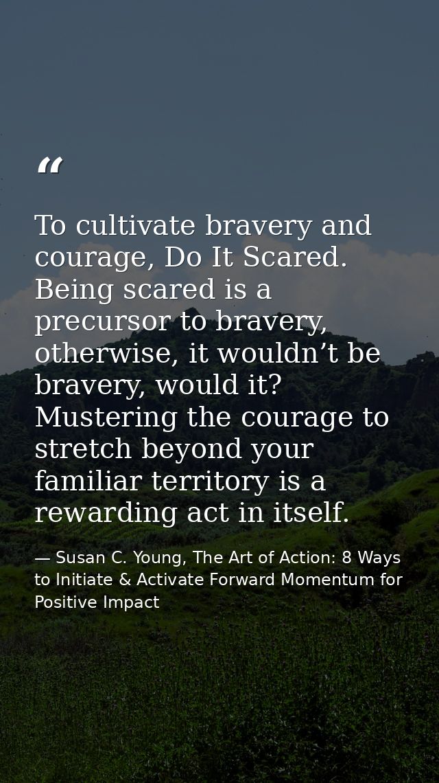 To cultivate bravery and courage, Do It Scared. Being scared is a precursor to bravery, otherwise, it wouldn’t be braver — Susan C. Young, The Art of Action: 8 Ways to Initiate & Activate Forward Momentum for Positive Impact