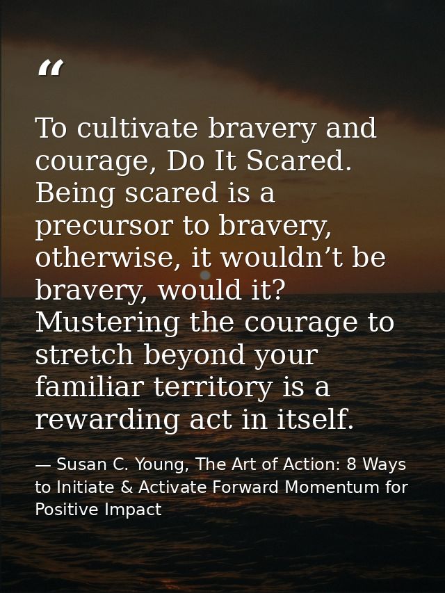 To cultivate bravery and courage, Do It Scared. Being scared is a precursor to bravery, otherwise, it wouldn’t be braver — Susan C. Young, The Art of Action: 8 Ways to Initiate & Activate Forward Momentum for Positive Impact