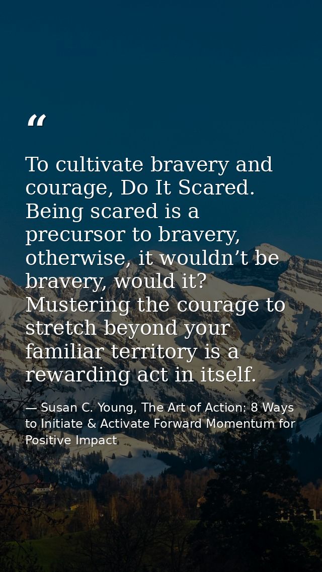 To cultivate bravery and courage, Do It Scared. Being scared is a precursor to bravery, otherwise, it wouldn’t be braver — Susan C. Young, The Art of Action: 8 Ways to Initiate & Activate Forward Momentum for Positive Impact