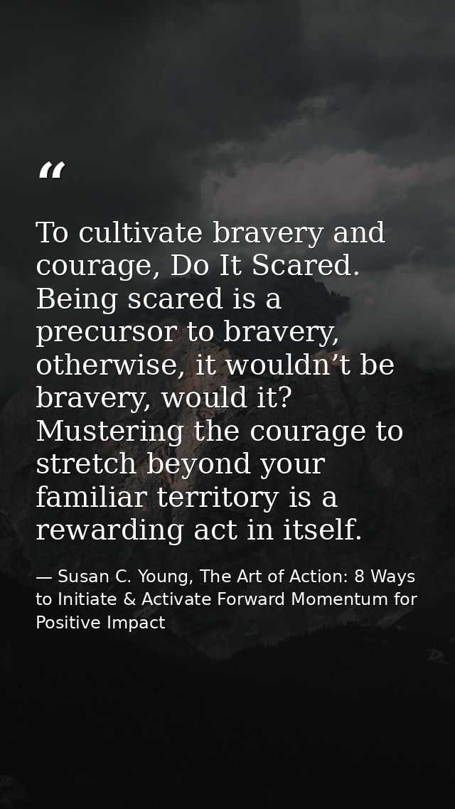 To cultivate bravery and courage, Do It Scared. Being scared is a precursor to bravery, otherwise, it wouldn’t be braver — Susan C. Young, The Art of Action: 8 Ways to Initiate & Activate Forward Momentum for Positive Impact