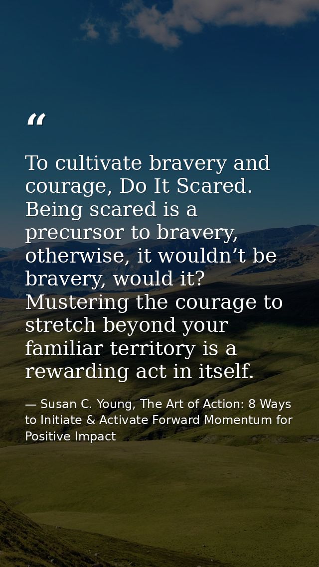 To cultivate bravery and courage, Do It Scared. Being scared is a precursor to bravery, otherwise, it wouldn’t be braver — Susan C. Young, The Art of Action: 8 Ways to Initiate & Activate Forward Momentum for Positive Impact
