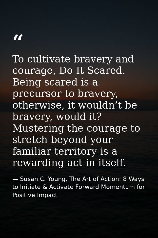 To cultivate bravery and courage, Do It Scared. Being scared is a precursor to bravery, otherwise, it wouldn’t be braver — Susan C. Young, The Art of Action: 8 Ways to Initiate & Activate Forward Momentum for Positive Impact