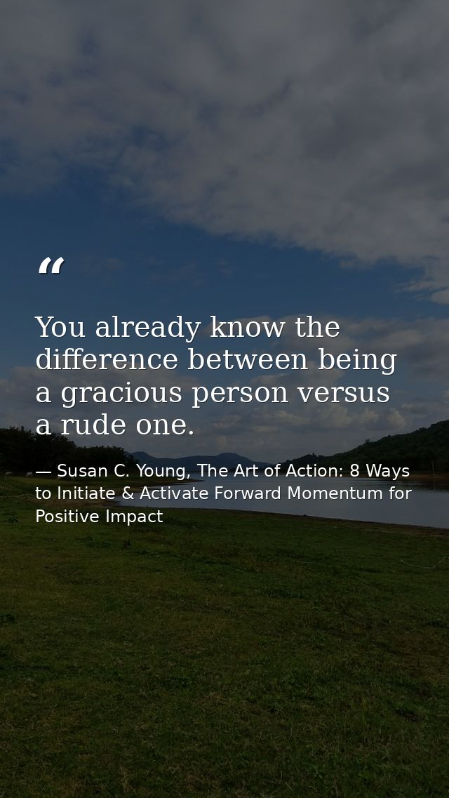 You already know the difference between being a gracious person versus a rude one. — Susan C. Young, The Art of Action: 8 Ways to Initiate & Activate Forward Momentum for Positive Impact