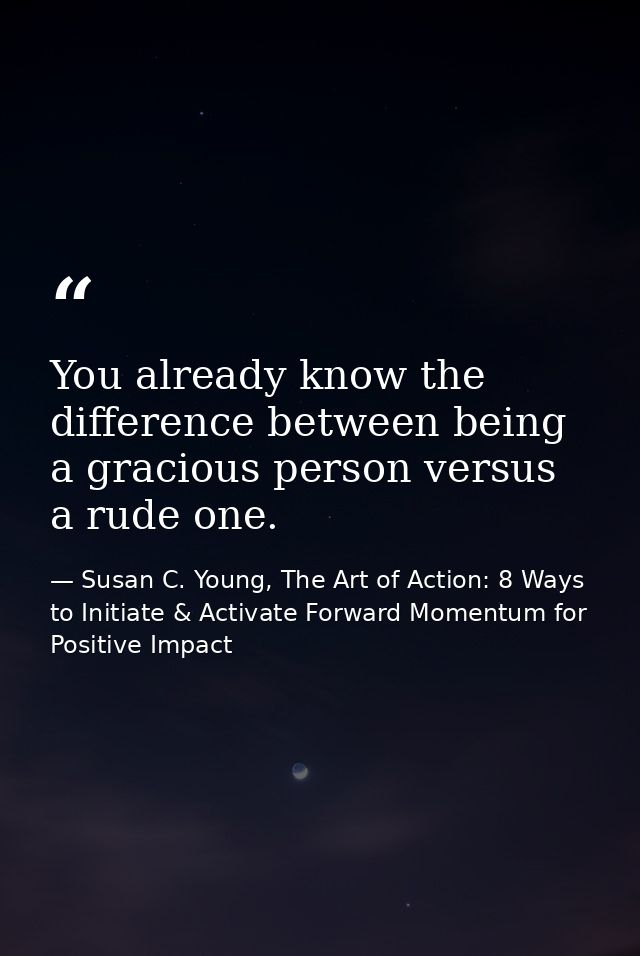 You already know the difference between being a gracious person versus a rude one. — Susan C. Young, The Art of Action: 8 Ways to Initiate & Activate Forward Momentum for Positive Impact