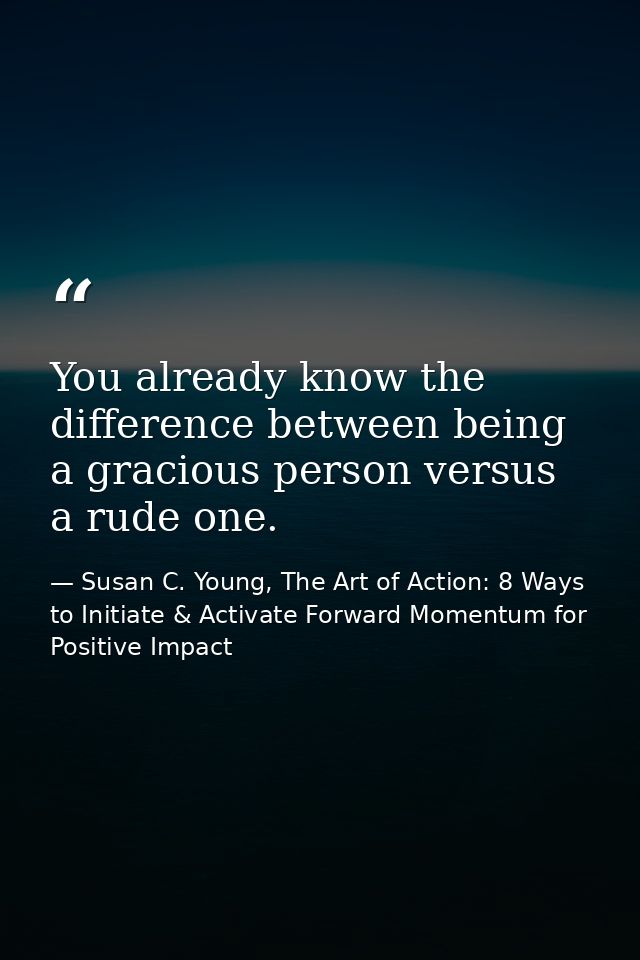 You already know the difference between being a gracious person versus a rude one. — Susan C. Young, The Art of Action: 8 Ways to Initiate & Activate Forward Momentum for Positive Impact