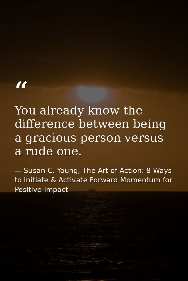 You already know the difference between being a gracious person versus a rude one. — Susan C. Young, The Art of Action: 8 Ways to Initiate & Activate Forward Momentum for Positive Impact