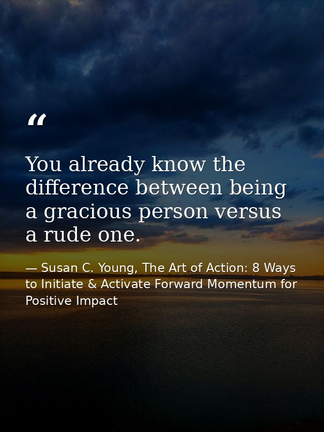 You already know the difference between being a gracious person versus a rude one. — Susan C. Young, The Art of Action: 8 Ways to Initiate & Activate Forward Momentum for Positive Impact