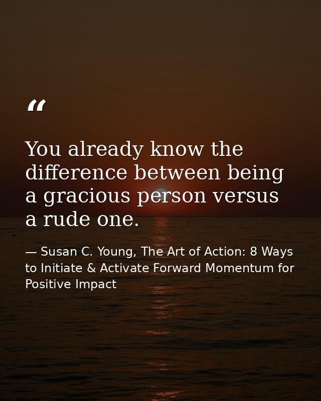You already know the difference between being a gracious person versus a rude one. — Susan C. Young, The Art of Action: 8 Ways to Initiate & Activate Forward Momentum for Positive Impact