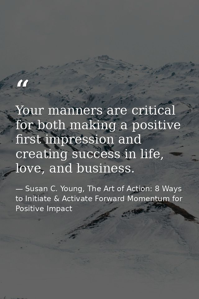 Your manners are critical for both making a positive first impression and creating success in life, love, and business. — Susan C. Young, The Art of Action: 8 Ways to Initiate & Activate Forward Momentum for Positive Impact